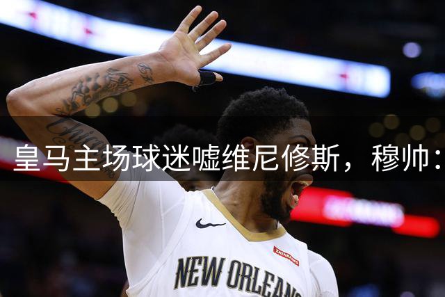 皇马主场球迷嘘维尼修斯，穆帅：只要维尼修斯肯拼搏，我就会支持他；阿诺德已经被榨干。